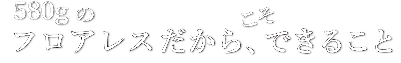 580gのフロアレスだからできること