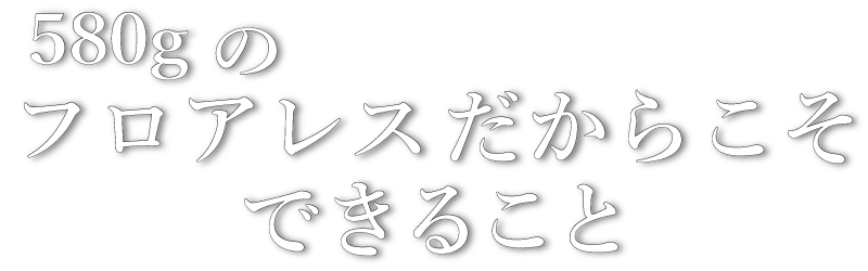 580gのフロアレスだからできること